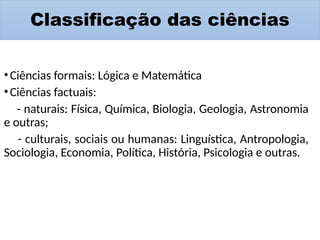 Classificação das ciências
•Ciências formais: Lógica e Matemática
•Ciências factuais:
- naturais: Física, Química, Biologia, Geologia, Astronomia
e outras;
- culturais, sociais ou humanas: Linguística, Antropologia,
Sociologia, Economia, Política, História, Psicologia e outras.
 