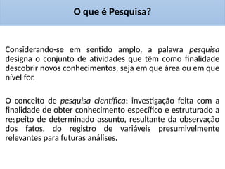 O que é Pesquisa?
Considerando-se em sentido amplo, a palavra pesquisa
designa o conjunto de atividades que têm como finalidade
descobrir novos conhecimentos, seja em que área ou em que
nível for.
O conceito de pesquisa científica: investigação feita com a
finalidade de obter conhecimento específico e estruturado a
respeito de determinado assunto, resultante da observação
dos fatos, do registro de variáveis presumivelmente
relevantes para futuras análises.
 