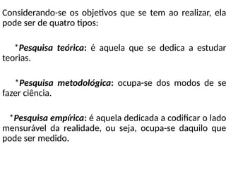 Considerando-se os objetivos que se tem ao realizar, ela
pode ser de quatro tipos:
*Pesquisa teórica: é aquela que se dedica a estudar
teorias.
*Pesquisa metodológica: ocupa-se dos modos de se
fazer ciência.
*Pesquisa empírica: é aquela dedicada a codificar o lado
mensurável da realidade, ou seja, ocupa-se daquilo que
pode ser medido.
 