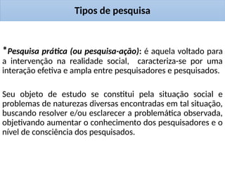 Tipos de pesquisa
*Pesquisa prática (ou pesquisa-ação): é aquela voltado para
a intervenção na realidade social, caracteriza-se por uma
interação efetiva e ampla entre pesquisadores e pesquisados.
Seu objeto de estudo se constitui pela situação social e
problemas de naturezas diversas encontradas em tal situação,
buscando resolver e/ou esclarecer a problemática observada,
objetivando aumentar o conhecimento dos pesquisadores e o
nível de consciência dos pesquisados.
 