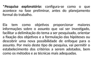 *Pesquisa exploratória: configura-se como o que
acontece na fase preliminar, antes do planejamento
formal do trabalho.
Ela tem como objetivos proporcionar maiores
informações sobre o assunto que vai ser investigado,
facilitar a delimitação do tema a ser pesquisado, orientar
a fixação dos objetivos e a formulação das hipóteses ou
descobrir uma nova possibilidade de enfoque para o
assunto. Por meio deste tipo de pesquisa, vai permitir o
estabelecimento dos critérios a serem adotados, bem
como os métodos e as técnicas mais adequadas.
 
