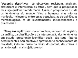 *Pesquisa descritiva: se observam, registram, analisam,
classificam e interpretam os fatos , sem que o pesquisador
lhes faça qualquer interferência. Assim, o pesquisador estuda
os fenômenos do mundo físico e humano, mas não os
manipula. Incluem-se entre essas pesquisas, as de opinião, as
mercadológicas, as de levantamentos socioeconômicos e
psicossociais.
*Pesquisa explicativa: mais complexa, vai além do registro,
da análise, da classificação e da interpretação dos fenômenos
em estudo, procurando identificar quais são seus fatores
determinantes. Seu objetivo é aprofundar o conhecimento da
realidade, indo em busca da razão, do porquê, das coisas, e
estando assim mais sujeita a erros.
 