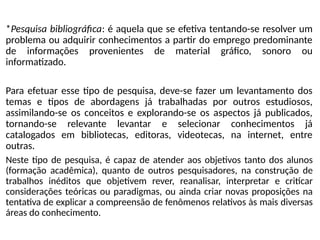 *Pesquisa bibliográfica: é aquela que se efetiva tentando-se resolver um
problema ou adquirir conhecimentos a partir do emprego predominante
de informações provenientes de material gráfico, sonoro ou
informatizado.
Para efetuar esse tipo de pesquisa, deve-se fazer um levantamento dos
temas e tipos de abordagens já trabalhadas por outros estudiosos,
assimilando-se os conceitos e explorando-se os aspectos já publicados,
tornando-se relevante levantar e selecionar conhecimentos já
catalogados em bibliotecas, editoras, videotecas, na internet, entre
outras.
Neste tipo de pesquisa, é capaz de atender aos objetivos tanto dos alunos
(formação acadêmica), quanto de outros pesquisadores, na construção de
trabalhos inéditos que objetivem rever, reanalisar, interpretar e criticar
considerações teóricas ou paradigmas, ou ainda criar novas proposições na
tentativa de explicar a compreensão de fenômenos relativos às mais diversas
áreas do conhecimento.
 