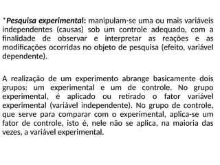 *Pesquisa experimental: manipulam-se uma ou mais variáveis
independentes (causas) sob um controle adequado, com a
finalidade de observar e interpretar as reações e as
modificações ocorridas no objeto de pesquisa (efeito, variável
dependente).
A realização de um experimento abrange basicamente dois
grupos: um experimental e um de controle. No grupo
experimental, é aplicado ou retirado o fator variável
experimental (variável independente). No grupo de controle,
que serve para comparar com o experimental, aplica-se um
fator de controle, isto é, nele não se aplica, na maioria das
vezes, a variável experimental.
 