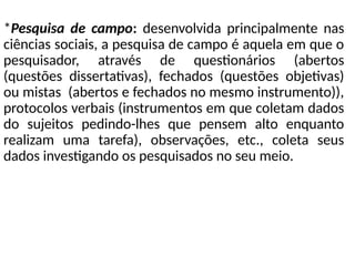 *Pesquisa de campo: desenvolvida principalmente nas
ciências sociais, a pesquisa de campo é aquela em que o
pesquisador, através de questionários (abertos
(questões dissertativas), fechados (questões objetivas)
ou mistas (abertos e fechados no mesmo instrumento)),
protocolos verbais (instrumentos em que coletam dados
do sujeitos pedindo-lhes que pensem alto enquanto
realizam uma tarefa), observações, etc., coleta seus
dados investigando os pesquisados no seu meio.
 