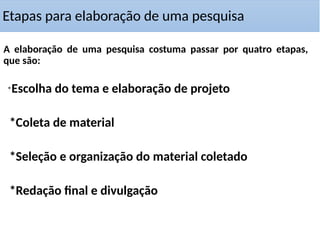 Etapas para elaboração de uma pesquisa
A elaboração de uma pesquisa costuma passar por quatro etapas,
que são:
*Escolha do tema e elaboração de projeto
*Coleta de material
*Seleção e organização do material coletado
*Redação final e divulgação
 