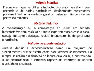 Método indutivo
É aquele em que se utiliza a indução, processo mental em que,
partindo-se de dados particulares, devidamente constatados,
pode-se inferir uma verdade geral ou universal não contida nas
partes examinadas.
Método dedutivo
A racionalização ou a combinação de ideias em sentido
interpretativo têm mais valor que a experimentação caso a caso,
ou seja, utiliza-se a dedução, raciocínio que caminha do geral para
o particular.
Método de experimentação
Pode-se definir a experimentação como um conjunto de
procedimentos que se estabelecem para verificar as hipóteses. Ela
sempre se realiza em situação de laboratório, ou seja, controlando-
se as circunstâncias e variáveis capazes de interferir na relação
causa/efeito estudada.
 