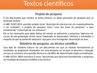 Textos científicos
Projeto de pesquisa
É um documento que contém as linhas básicas, as ideias principais da pesquisa que se
pretende realizar.
A NBR 15287:2011 concebe projeto como “descrição da estrutura de um empreendimento
a ser realizado”, e projeto de pesquisa como “uma das fases da pesquisa”, a qual
compreende “a descrição de sua estrutura”.
Ele se faz necessário para obter bolsas de estudo ou patrocínio a pesquisas; ingressar em
cursos de pós-graduação stricto sensu (mestrado ou doutorado); informar o orientador a
respeito do que se pretende pesquisar, seja para uma monografia, dissertação ou tese.
Relatório de pesquisa, ou técnico científico
Esse tipo de relatório trata-se de um documento em que se relatam formalmente os
resultados ou progressos alcançados em uma pesquisa ou no qual se descreve a situação
em que se encontra uma questão técnica ou científica de determinado órgão ou instituição.
A NBR 10719: 2009 conceitua-o como “documento que descreve formalmente o progresso
ou resultado de pesquisa científica e/ou técnica”.
 