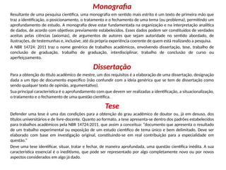 Monografia
Resultante de uma pesquisa científica, uma monografia em sentido mais estrito é um texto de primeira mão que
traz a identificação, o posicionamento, o tratamento e o fechamento de uma tema (ou problema), permitindo um
aprofundamento de estudo. A monografia deve estar fundamentada na organização e na interpretação analítica
de dados, de acordo com objetivos previamente estabelecidos. Esses dados podem ser constituídos de verdades
aceitas pelas ciências (axiomas), de argumentos de autores que sejam autoridade no sentido abordado, de
ilustrações, de testemunhas e, inclusive, até da própria experiência coerente de quem está realizando a pesquisa.
A NBR 14724: 2011 traz o nome genérico de trabalhos acadêmicos, envolvendo dissertação, tese, trabalho de
conclusão de graduação, trabalho de graduação, interdisciplinar, trabalho de conclusão de curso ou
aperfeiçoamento.
Dissertação
Para a obtenção do título acadêmico de mestre, um dos requisitos é a elaboração de uma dissertação, designação
dada a um tipo de documento específico (não confundir com a ideia genérica que se tem de dissertação como
sendo qualquer texto de opinião, argumentativo).
Sua principal característica é o aprofundamento com que devem ser realizadas a identificação, a situacionalização,
o tratamento e o fechamento de uma questão científica.
Tese
Defender uma tese é uma das condições para a obtenção do grau acadêmico de doutor ou, já em desuso, dos
títulos universitários e de livre-docente. Quanto ao formato, a tese apresenta-se dentro dos padrões estabelecidos
para trabalhos acadêmicos pela NBR 14724:2011, que assim a conceitua: “documento que apresenta o resultado
de um trabalho experimental ou exposição de um estudo científico de tema único e bem delimitado. Deve ser
elaborado com base em investigação original, constituindo-se em real contribuição para a especialidade em
questão.”
Deve uma tese identificar, situar, tratar e fechar, de maneira aprofundada, uma questão científica inédita. A sua
característica essencial é o ineditismo, que pode ser representado por algo completamente novo ou por novos
aspectos considerados em algo já dado.
 