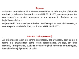 Resumo
Apresenta de modo conciso, coerente e seletivo, as informações básicas de
um texto já existente. De acordo com a NBR 6028:2003, ele deve apresentar
concisamente os pontos relevantes de um documento. Trata-se de um
trabalho de síntese.
Dependendo do caráter do trabalho científico que se quer desenvolver, o
resumo pode ser de três tipos, conforme a NBR 6028:2003:
Resumo critico (resenha)
As informações, além de serem sintetizadas, são avaliadas, bem como a
forma e a originalidade como foram apresentadas. Ou seja, em uma
resenha, interpreta-se, avalia-se o texto original, tecem-se comparações,
formulando-se julgamento de valor.
 