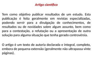 Artigo científico
Tem como objetivo publicar resultados de um estudo. Esta
publicação é feita geralmente em revistas especializadas,
podendo servir para a divulgação de conhecimentos, de
resultados ou de novidades sobre algum assunto, bem como
para a contestação, a refutação ou a apresentação de outra
solução para alguma situação que tenha gerado controvérsia.
O artigo é um texto de autoria declarada e integral, completo,
embora de pequena extensão (geralmente não ultrapassa vinte
páginas).
 
