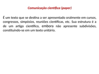 Comunicação científica (paper)
É um texto que se destina a ser apresentado oralmente em cursos,
congressos, simpósios, reuniões científicas, etc. Sua estrutura é a
de um artigo científico, embora não apresente subdivisões,
constituindo-se em um texto unitário.
 