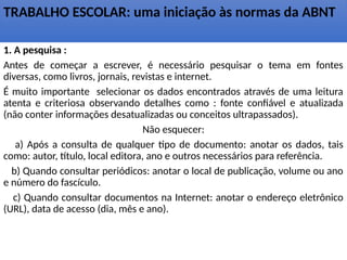 TRABALHO ESCOLAR: uma iniciação às normas da ABNT
1. A pesquisa :
Antes de começar a escrever, é necessário pesquisar o tema em fontes
diversas, como livros, jornais, revistas e internet.
É muito importante selecionar os dados encontrados através de uma leitura
atenta e criteriosa observando detalhes como : fonte confiável e atualizada
(não conter informações desatualizadas ou conceitos ultrapassados).
Não esquecer:
a) Após a consulta de qualquer tipo de documento: anotar os dados, tais
como: autor, título, local editora, ano e outros necessários para referência.
b) Quando consultar periódicos: anotar o local de publicação, volume ou ano
e número do fascículo.
c) Quando consultar documentos na Internet: anotar o endereço eletrônico
(URL), data de acesso (dia, mês e ano).
 