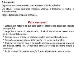 2. A redação:
Organizar e escrever o texto para apresentação de trabalho.
Em alguns temas adicionar imagens valoriza o trabalho, e facilita o
entendimento.
(fotos, desenhos, mapas e gráficos).
Para escrever:
* Elabore um roteiro do que será escrito, procurando organizar tópicos
ou capítulos.
* Organize o material pesquisando, distribuindo as informações entre
as divisões estabelecidas.
* Escreva frases, orações e períodos curtos para facilitar a leitura.
* Cuidado com repetição de informações ao longo do trabalho.
* Observe as normas para a forma de apresentação: margens, espaços
em branco, letras, etc. O trabalho deve ser escrito de forma limpa e
ordenada.
* Se for manuscrito, tenha atenção à letra legível e não use corretivo.
 
