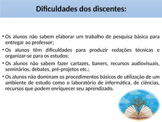 Dificuldades dos discentes:
• Os alunos não sabem elaborar um trabalho de pesquisa básica para
entregar ao professor;
• Os alunos têm dificuldades para produzir redações técnicas e
organizar-se para os estudos;
• Os alunos não sabem fazer cartazes, baners, recursos audiovisuais,
seminários, debates, pré-projetos etc.;
• Os alunos não dominam os procedimentos básicos de utilização de um
ambiente de estudo como o laboratório de informática, de ciências,
recursos que podem enriquecer seu aprendizado.
 