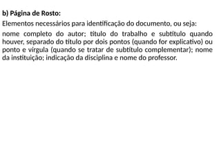 b) Página de Rosto:
Elementos necessários para identificação do documento, ou seja:
nome completo do autor; título do trabalho e subtítulo quando
houver, separado do título por dois pontos (quando for explicativo) ou
ponto e vírgula (quando se tratar de subtítulo complementar); nome
da instituição; indicação da disciplina e nome do professor.
 
