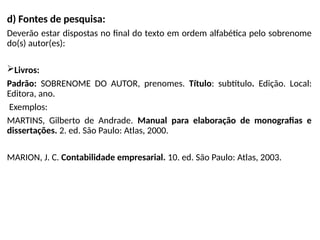 d) Fontes de pesquisa:
Deverão estar dispostas no final do texto em ordem alfabética pelo sobrenome
do(s) autor(es):
Livros:
Padrão: SOBRENOME DO AUTOR, prenomes. Título: subtítulo. Edição. Local:
Editora, ano.
Exemplos:
MARTINS, Gilberto de Andrade. Manual para elaboração de monografias e
dissertações. 2. ed. São Paulo: Atlas, 2000.
MARION, J. C. Contabilidade empresarial. 10. ed. São Paulo: Atlas, 2003.
 