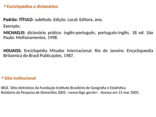 Enciclopédias e dicionários:
Padrão: TÍTULO: subtítulo. Edição. Local: Editora, ano.
Exemplo:
MICHAELIS: dicionário prático: inglês-português, português-inglês. 18 ed. São
Paulo: Melhoramentos, 1998.
HOUAISS: Enciclopédia Mirador Internacional. Rio de Janeiro: Encyclopaedia
Britannica do Brasil Publicações, 1987.
Sítio institucional
IBGE. Sítio eletrônico da Fundação Instituto Brasileiro de Geografia e Estatística.
Relatório da Pesquisa de Domicílios 2005. <www.ibge.gov.br> . Acesso em 15 mar 2005.
 