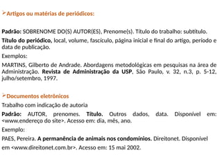 Artigos ou matérias de periódicos:
Padrão: SOBRENOME DO(S) AUTOR(ES), Prenome(s). Título do trabalho: subtítulo.
Título do periódico, local, volume, fascículo, página inicial e final do artigo, período e
data de publicação.
Exemplos:
MARTINS, Gilberto de Andrade. Abordagens metodológicas em pesquisas na área de
Administração. Revista de Administração da USP, São Paulo, v. 32, n.3, p. 5-12,
julho/setembro, 1997.
Documentos eletrônicos
Trabalho com indicação de autoria
Padrão: AUTOR, prenomes. Título. Outros dados, data. Disponível em:
<www.endereço do site>. Acesso em: dia, mês, ano.
Exemplo:
PAES, Pereira. A permanência de animais nos condomínios. Direitonet. Disponível
em <www.direitonet.com.br>. Acesso em: 15 mai 2002.
 