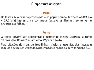 É importante observar:
Papel
Os textos devem ser apresentados em papel branco, formato A4 (21 cm
x 29,7 cm),impresso na cor preta (exceto as figuras), somente no
anverso das folhas.
Fonte
O texto deverá ser apresentado justificado e será utilizada a fonte
“Times New Roman” e tamanho 12 para o texto.
Para citações de mais de três linhas, títulos e legendas das figuras e
tabelas deverá ser utilizada a mesma fonte reduzida para tamanho 10.
 