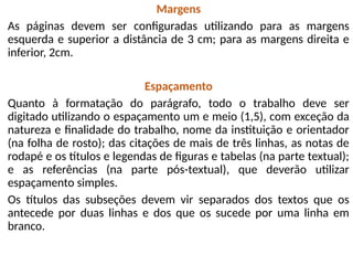 Margens
As páginas devem ser configuradas utilizando para as margens
esquerda e superior a distância de 3 cm; para as margens direita e
inferior, 2cm.
Espaçamento
Quanto à formatação do parágrafo, todo o trabalho deve ser
digitado utilizando o espaçamento um e meio (1,5), com exceção da
natureza e finalidade do trabalho, nome da instituição e orientador
(na folha de rosto); das citações de mais de três linhas, as notas de
rodapé e os títulos e legendas de figuras e tabelas (na parte textual);
e as referências (na parte pós-textual), que deverão utilizar
espaçamento simples.
Os títulos das subseções devem vir separados dos textos que os
antecede por duas linhas e dos que os sucede por uma linha em
branco.
 