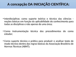 A concepção DA INICIAÇÃO CIENTÍFICA:
• Interdisciplinar, como suporte teórico e técnico das ciências -
noções básicas em função da aplicabilidade do conhecimento para
todas as disciplinas e não apenas de uma área;
• Como instrumentação técnica dos procedimentos do como
estudar;
• Como suporte técnico e prática para produzir e analisar texto de
modo técnico dentro das regras básicas da Associação Brasileira de
Normas Técnicas (ABNT);
 