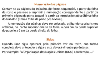 Numeração das páginas
Contam-se as páginas do trabalho, de forma sequencial, a partir da folha
de rosto e passa-se a imprimir a numeração correspondente a partir da
primeira página da parte textual (a partir da introdução) até a última folha
do trabalho (última folha da parte pós-textual).
A numeração das páginas deve ser colocada, utilizando-se algarismos
arábicos, no canto superior direito da folha, a dois cm da borda superior
do papel e a 2 cm da borda direita da folha.
Siglas
Quando uma sigla aparecer pela primeira vez no texto, sua forma
completa deve anteceder a sigla e esta deverá vir entre parênteses.
Por exemplo: “A Organização das Nações Unidas (ONU) apresentou ....”
 