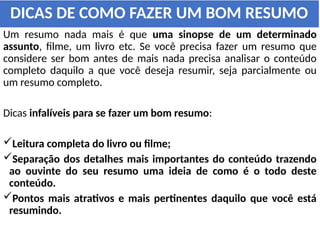 DICAS DE COMO FAZER UM BOM RESUMO
Um resumo nada mais é que uma sinopse de um determinado
assunto, filme, um livro etc. Se você precisa fazer um resumo que
considere ser bom antes de mais nada precisa analisar o conteúdo
completo daquilo a que você deseja resumir, seja parcialmente ou
um resumo completo.
Dicas infalíveis para se fazer um bom resumo:
Leitura completa do livro ou filme;
Separação dos detalhes mais importantes do conteúdo trazendo
ao ouvinte do seu resumo uma ideia de como é o todo deste
conteúdo.
Pontos mais atrativos e mais pertinentes daquilo que você está
resumindo.
 