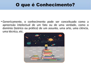 O que é Conhecimento?
• Genericamente, o conhecimento pode ser conceituado como a
apreensão intelectual de um fato ou de uma verdade, como o
domínio (teórico ou prático) de um assunto, uma arte, uma ciência,
uma técnica, etc.
 