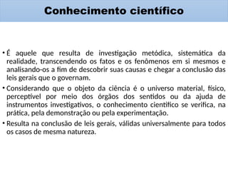 Conhecimento científico
• É aquele que resulta de investigação metódica, sistemática da
realidade, transcendendo os fatos e os fenômenos em si mesmos e
analisando-os a fim de descobrir suas causas e chegar a conclusão das
leis gerais que o governam.
• Considerando que o objeto da ciência é o universo material, físico,
perceptível por meio dos órgãos dos sentidos ou da ajuda de
instrumentos investigativos, o conhecimento cientifico se verifica, na
prática, pela demonstração ou pela experimentação.
• Resulta na conclusão de leis gerais, válidas universalmente para todos
os casos de mesma natureza.
 