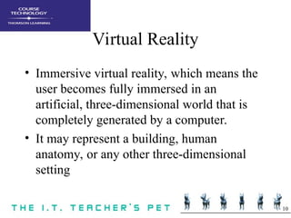10
Virtual Reality
• Immersive virtual reality, which means the
user becomes fully immersed in an
artificial, three-dimensional world that is
completely generated by a computer.
• It may represent a building, human
anatomy, or any other three-dimensional
setting
 