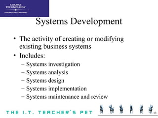 13
Systems Development
• The activity of creating or modifying
existing business systems
• Includes:
– Systems investigation
– Systems analysis
– Systems design
– Systems implementation
– Systems maintenance and review
 