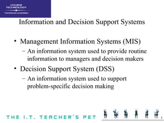 3
Information and Decision Support Systems
• Management Information Systems (MIS)
– An information system used to provide routine
information to managers and decision makers
• Decision Support System (DSS)
– An information system used to support
problem-specific decision making
 
