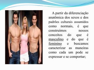        A partir da diferenciação anatômica dos sexos e dos padrões culturais assumidos como normais, é que construímos nossos conceitos do que é masculino e do que é feminino e buscamos caracterizar as maneiras como cada um pode se expressar e se comportar;