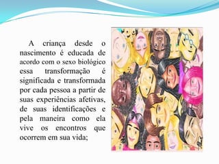        A criança desde o nascimento é educada de acordo com o sexo biológico essa transformação é significada e transformada por cada pessoa a partir de suas experiências afetivas, de suas identificações e pela maneira como ela vive os encontros que ocorrem em sua vida;