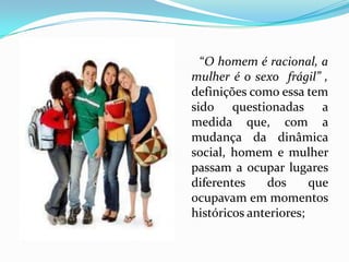       “O homem é racional, a mulher é o sexo  frágil” , definições como essa tem sido questionadas a medida que, com a mudança da dinâmica social, homem e mulher passam a ocupar lugares diferentes dos que ocupavam em momentos históricos anteriores;