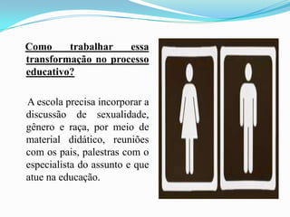 Como trabalhar essa transformação no processo educativo?    A escola precisa incorporar a discussão de sexualidade, gênero e raça, por meio de material didático, reuniões com os pais, palestras com o especialista do assunto e que atue na educação.