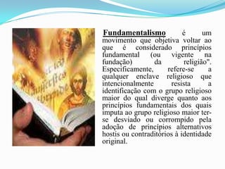 Fundamentalismo é um movimento que objetiva voltar ao que é considerado princípios fundamental (ou vigente na fundação) da religião". Especificamente, refere-se a qualquer enclave religioso que intencionalmente resista a identificação com o grupo religioso maior do qual diverge quanto aos princípios fundamentais dos quais imputa ao grupo religioso maior ter-se desviado ou corrompido pela adoção de princípios alternativos hostis ou contraditórios à identidade original.