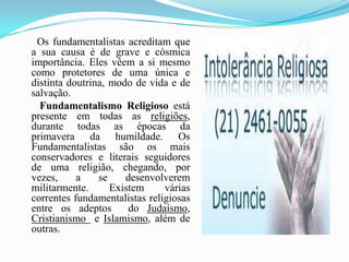       Os fundamentalistas acreditam que a sua causa é de grave e cósmica importância. Eles vêem a si mesmo como protetores de uma única e distinta doutrina, modo de vida e de salvação. Fundamentalismo Religioso está presente em todas as religiões, durante todas as épocas da primavera da humildade. Os Fundamentalistas são os mais conservadores e literais seguidores de uma religião, chegando, por vezes, a se desenvolverem militarmente. Existem várias correntes fundamentalistas religiosas entre os adeptos  do Judaísmo, Cristianismo  e Islamismo, além de outras. 