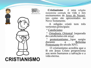        Cristianismo  é uma religião monoteísta centrada na vida e nos ensinamentos de Jesus de Nazaré, tais como são apresentados no Novo Testamento.A religião cristã tem três vertentes principais:     * Catolicismo     * Ortodoxia Oriental (separada do catolicismo em 1054)      * protestantismo (que surgiu durante a Reforma Protestante do século XIV).          O cristianismo acredita que a fé em Jesus Cristo proporciona aos seres humanos a salvação e a vida eterna.