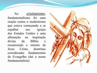             No cristianismo, fundamentalismo foi uma reação contra o modernismo que estava começando a se espalhar nas igrejas dos Estados Unidos e uma afirmação na inspiração divina da Bíblia e ressurreição e retorno de Jesus Cristo, doutrinas consideradas fundamentais do Evangelho (daí o nome fundamentalista) 