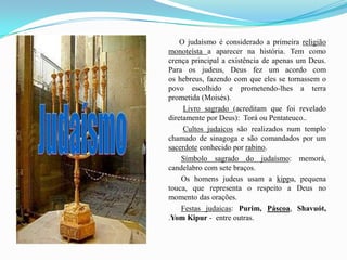            O judaísmo é considerado a primeira religião monoteísta a aparecer na história. Tem como crença principal a existência de apenas um Deus. Para os judeus, Deus fez um acordo com os hebreus, fazendo com que eles se tornassem o povo escolhido e prometendo-lhes a terra prometida (Moisés). Livro sagrado (acreditam que foi revelado diretamente por Deus):  Torá ou Pentateuco.. Cultos judaicos são realizados num templo chamado de sinagoga e são comandados por um sacerdote conhecido por rabino. Símbolo sagrado do judaísmo: memorá, candelabro com sete braços.             Os homens judeus usam a kippa, pequena touca, que representa o respeito a Deus no momento das orações. Festas judaicas: Purim, Páscoa, Shavuót, .YomKipur -  entre outras.