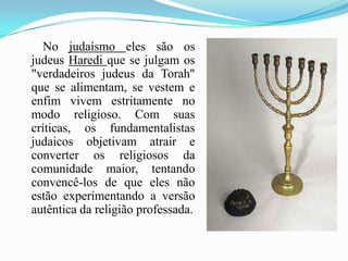        No judaísmo eles são os judeus Haredique se julgam os "verdadeiros judeus da Torah" que se alimentam, se vestem e enfim vivem estritamente no modo religioso. Com suas críticas, os fundamentalistas judaicos objetivam atrair e converter os religiosos da comunidade maior, tentando convencê-los de que eles não estão experimentando a versão autêntica da religião professada.