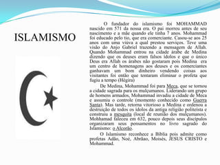 ISLAMISMO                 O fundador do islamismo foi MOHAMMAD nascido em 571 da nossa era. O pai morreu antes de seu nascimento e a mãe quando ele tinha 7 anos. Mohammad foi educado pelo tio, que era comerciante. Casou-se aos 25 anos com uma viúva a qual prestou serviços. Teve uma visão do Anjo Gabriel trazendo a mensagem de Allah. Quando Mohammad entrou na cidade árabe de Medina dizendo que os deuses eram falsos ídolos e que o único Deus era Allah os árabes não gostaram pois Medina  era um centro de homenagens aos deuses e os comerciantes ganhavam um bom dinheiro vendendo coisas aos  visitantes foi então que tentaram eliminar o profeta que fugiu a tempo (Hégira)              De Medina, Mohammad foi para Meca, que se tornou a cidade sagrada para os mulçumanos. Liderando um grupo de homens armados, Mohammad invadiu a cidade de Meca e assumiu o controle (momento conhecido como Guerra Santa). Mas tarde, retorna vitorioso a Medina e ordenou a destruição de todos os ídolos da antiga religião politeísta e construiu a mesquita (local de reunião dos mulçumanos). Mohhamad faleceu em 632, pouco depois seus discípulos organizaram seus pensamentos no livro sagrado do Islamismo: o Alcorão.               O Islamismo reconhece a Bíblia pois admite como profetas Adão, Noé, Abrãao, Moisés, JESUS CRISTO e Mohammad. 