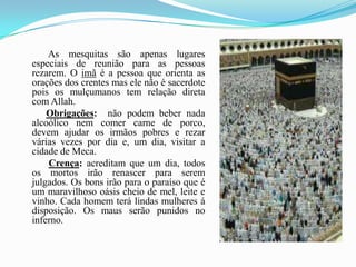            As mesquitas são apenas lugares especiais de reunião para as pessoas rezarem. O imã é a pessoa que orienta as orações dos crentes mas ele não é sacerdote pois os mulçumanos tem relação direta com Allah.Obrigações:  não podem beber nada alcoólico nem comer carne de porco, devem ajudar os irmãos pobres e rezar várias vezes por dia e, um dia, visitar a cidade de Meca. Crença: acreditam que um dia, todos os mortos irão renascer para serem julgados. Os bons irão para o paraíso que é um maravilhoso oásis cheio de mel, leite e vinho. Cada homem terá lindas mulheres á disposição. Os maus serão punidos no inferno.