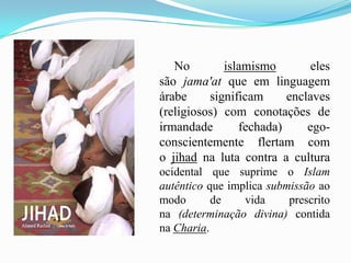         No islamismo eles são jama'at que em linguagem árabe significam enclaves (religiosos) com conotações de irmandade fechada) ego-conscientemente flertam com o jihad na luta contra a cultura ocidental que suprime o Islam autêntico que implica submissão ao modo de vida prescrito     na (determinação divina) contida na Charia.