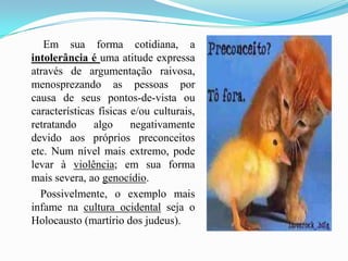         Em sua forma cotidiana, a intolerância é uma atitude expressa através de argumentação raivosa, menosprezando as pessoas por causa de seus pontos-de-vista ou características físicas e/ou culturais, retratando algo negativamente devido aos próprios preconceitos etc. Num nível mais extremo, pode levar à violência; em sua forma mais severa, ao genocídio.        Possivelmente, o exemplo mais infame na cultura ocidental seja o Holocausto (martírio dos judeus). 