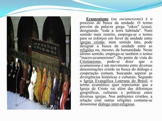 Ecumenismo (ou eucumenismo) é o processo de busca da unidade. O termo provém da palavra grega "oikos" (casa), designando "toda a terra habitada". Num sentido mais restrito, emprega-se o termo para os esforços em favor da unidade entre igrejas cristãs; num sentido lato, pode designar a busca da unidade entre as religiões ou, mesmo, da humanidade. Neste último sentido, emprega-se também o termo "macro-ecumenismo". Do ponto de vista do Cristianismo, pode-se dizer que o ecumenismo é um movimento entre diversas denominações cristãs na busca do diálogo e cooperação comum, buscando superar as divergências históricas e culturais. Segundo a Igreja Evangélica Luterana do Brasil, o termo ecumênico quer representar que a Igreja de Cristo vai além das diferenças geográficas, culturais e políticas entre diversas igrejas. Nos ambientes cristãos, a relação com outras religiões costuma-se denominar diálogo inter-religioso.