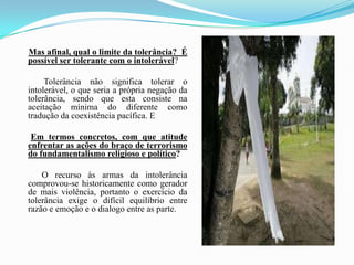 Mas afinal, qual o limite da tolerância?  É possível ser tolerante com o intolerável?             Tolerância não significa tolerar o intolerável, o que seria a própria negação da tolerância, sendo que esta consiste na aceitação mínima do diferente como tradução da coexistência pacífica. EEm termos concretos, com que atitude enfrentar as ações do braço de terrorismo do fundamentalismo religioso e político?            O recurso às armas da intolerância comprovou-se historicamente como gerador de mais violência, portanto o exercício da tolerância exige o difícil equilíbrio entre razão e emoção e o dialogo entre as parte. 