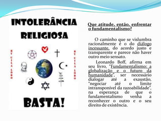 Que atitude, então, enfrentar o fundamentalismo?           O caminho que se vislumbra racionalmente é o do diálogo incessante, do acordo justo e transparente e parece não haver outro meio sensato.            Leonardo Boff, afirma em seu livro, “Fundamentalismo: a globalização e o futuro da humanidade”, ser necessário dialogar até a exaustão, “negociar até o limite intransponível da razoabilidade”, na esperança de que o fundamentalismo venha a reconhecer o outro e o seu direito de existência.